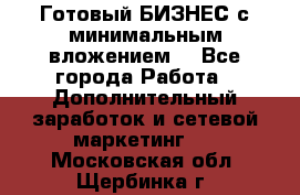 Готовый БИЗНЕС с минимальным вложением! - Все города Работа » Дополнительный заработок и сетевой маркетинг   . Московская обл.,Щербинка г.